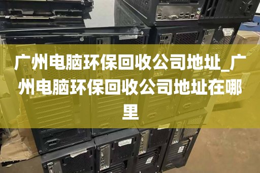 广州电脑环保回收公司地址_广州电脑环保回收公司地址在哪里