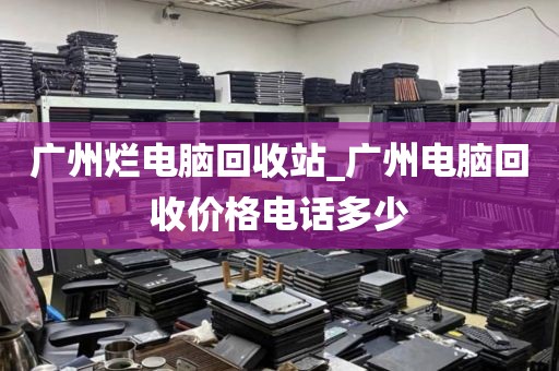 广州烂电脑回收站_广州电脑回收价格电话多少