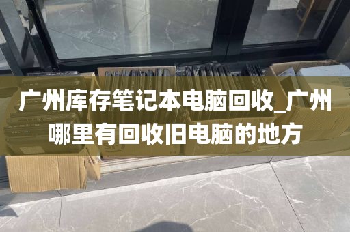 广州库存笔记本电脑回收_广州哪里有回收旧电脑的地方