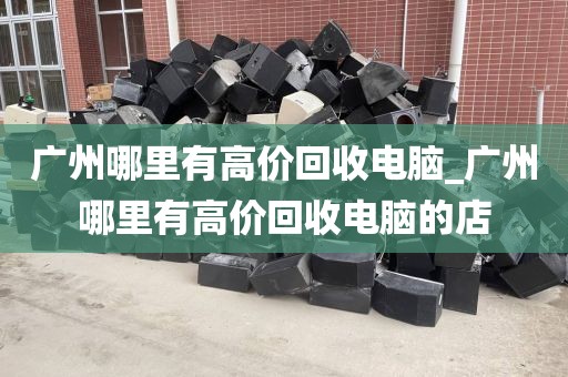 广州哪里有高价回收电脑_广州哪里有高价回收电脑的店