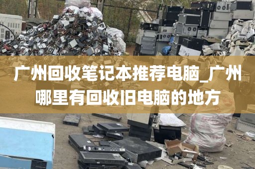 广州回收笔记本推荐电脑_广州哪里有回收旧电脑的地方