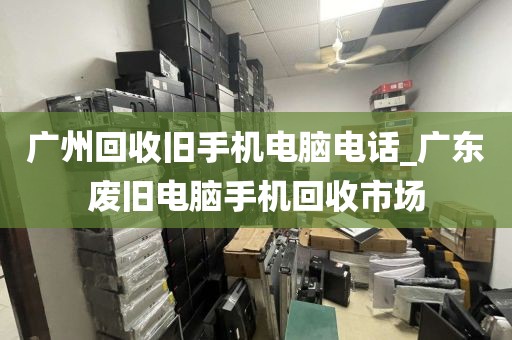 广州回收旧手机电脑电话_广东废旧电脑手机回收市场
