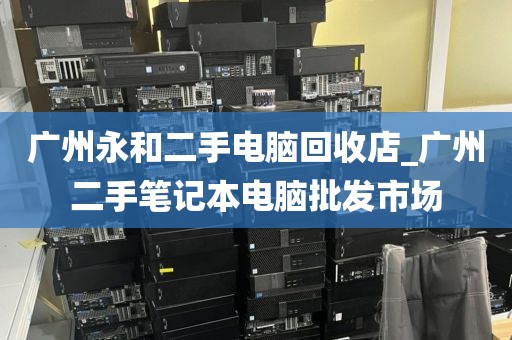 广州永和二手电脑回收店_广州二手笔记本电脑批发市场