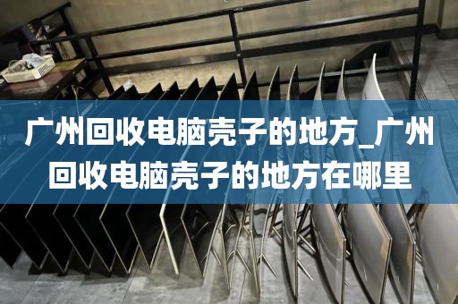 广州回收电脑壳子的地方_广州回收电脑壳子的地方在哪里