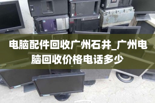 电脑配件回收广州石井_广州电脑回收价格电话多少