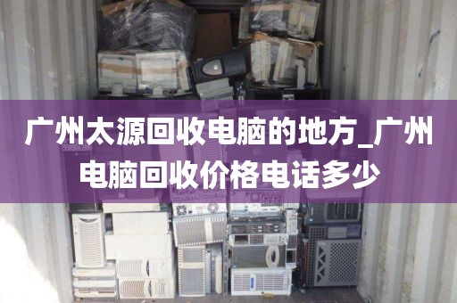 广州太源回收电脑的地方_广州电脑回收价格电话多少