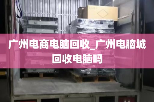 广州电商电脑回收_广州电脑城回收电脑吗