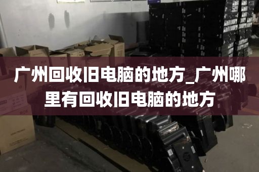 广州回收旧电脑的地方_广州哪里有回收旧电脑的地方